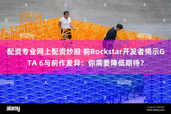 配资专业网上配资炒股 前Rockstar开发者揭示GTA 6与前作差异：你需要降低期待？