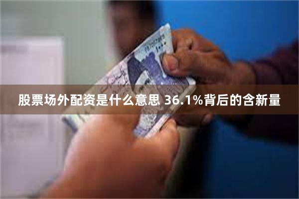 股票场外配资是什么意思 36.1%背后的含新量