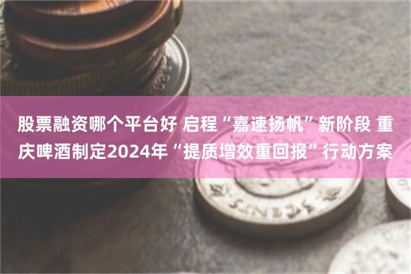 股票融资哪个平台好 启程“嘉速扬帆”新阶段 重庆啤酒制定2024年“提质增效重回报”行动方案