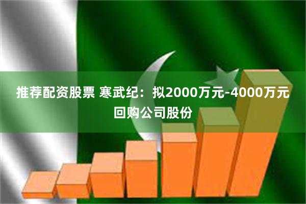 推荐配资股票 寒武纪：拟2000万元-4000万元回购公司股份