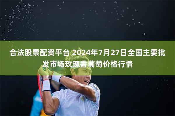 合法股票配资平台 2024年7月27日全国主要批发市场玫瑰香葡萄价格行情