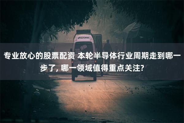 专业放心的股票配资 本轮半导体行业周期走到哪一步了, 哪一领域值得重点关注?