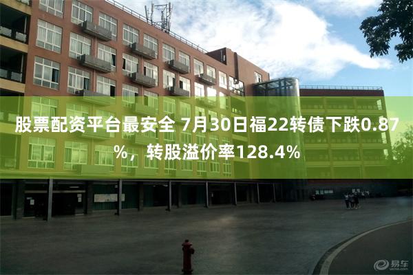 股票配资平台最安全 7月30日福22转债下跌0.87%，转股溢价率128.4%