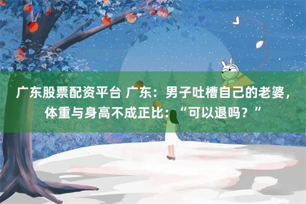 广东股票配资平台 广东：男子吐槽自己的老婆，体重与身高不成正比：“可以退吗？”