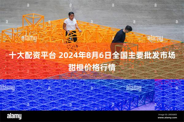 十大配资平台 2024年8月6日全国主要批发市场甜橙价格行情