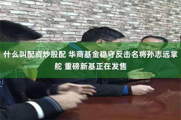 什么叫配资炒股配 华商基金稳守反击名将孙志远掌舵 重磅新基正在发售