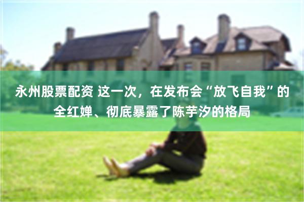 永州股票配资 这一次，在发布会“放飞自我”的全红婵、彻底暴露了陈芋汐的格局