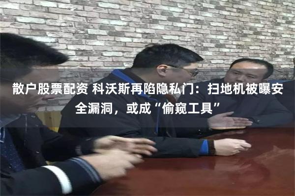 散户股票配资 科沃斯再陷隐私门：扫地机被曝安全漏洞，或成“偷窥工具”