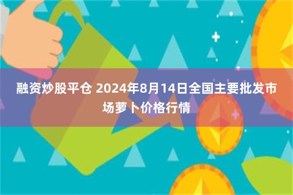 融资炒股平仓 2024年8月14日全国主要批发市场萝卜价格行情