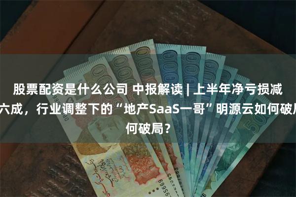 股票配资是什么公司 中报解读 | 上半年净亏损减超六成，行业调整下的“地产SaaS一哥”明源云如何破局？