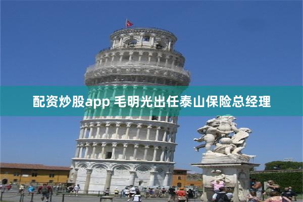 配资炒股app 毛明光出任泰山保险总经理