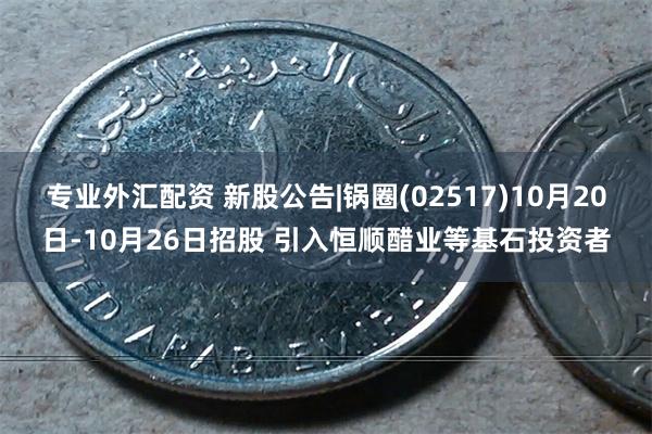 专业外汇配资 新股公告|锅圈(02517)10月20日-10月26日招股 引入恒顺醋业等基石投资者