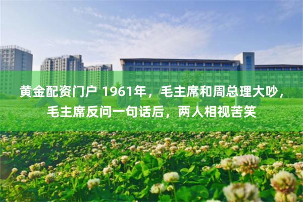 黄金配资门户 1961年，毛主席和周总理大吵，毛主席反问一句话后，两人相视苦笑