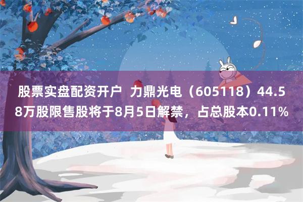 股票实盘配资开户  力鼎光电（605118）44.58万股限售股将于8月5日解禁，占总股本0.11%