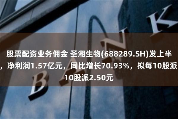 股票配资业务佣金 圣湘生物(688289.SH)发上半年业绩，净利润1.57亿元，同比增长70.93%，拟每10股派2.50元