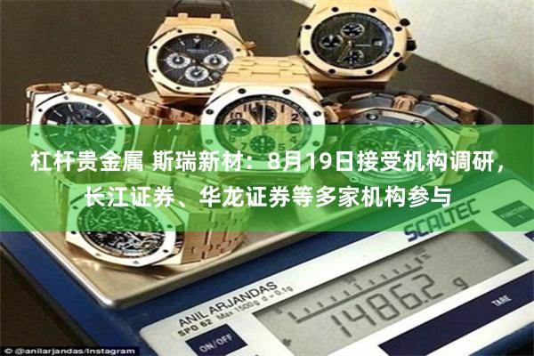 杠杆贵金属 斯瑞新材：8月19日接受机构调研，长江证券、华龙证券等多家机构参与