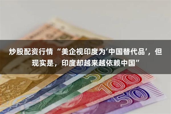 炒股配资行情 “美企视印度为‘中国替代品’，但现实是，印度却越来越依赖中国”