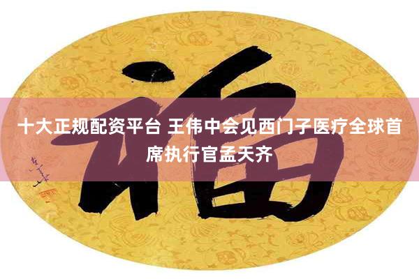 十大正规配资平台 王伟中会见西门子医疗全球首席执行官孟天齐