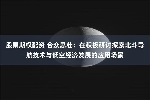 股票期权配资 合众思壮：在积极研讨探索北斗导航技术与低空经济发展的应用场景