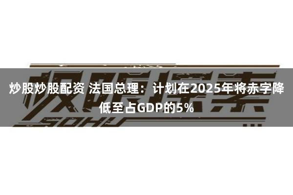 炒股炒股配资 法国总理：计划在2025年将赤字降低至占GDP的5%