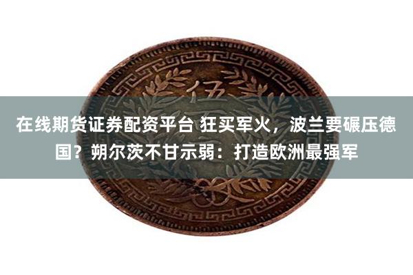 在线期货证券配资平台 狂买军火，波兰要碾压德国？朔尔茨不甘示弱：打造欧洲最强军