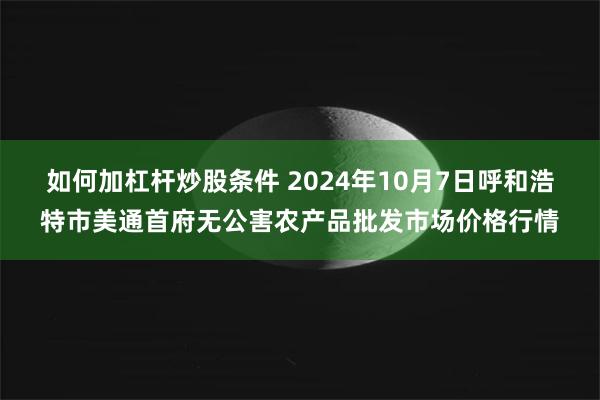 如何加杠杆炒股条件 2024年10月7日呼和浩特市美通首府无公害农产品批发市场价格行情