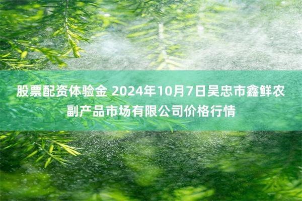 股票配资体验金 2024年10月7日吴忠市鑫鲜农副产品市场有限公司价格行情