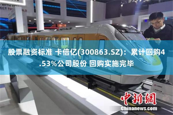 股票融资标准 卡倍亿(300863.SZ)：累计回购4.53%公司股份 回购实施完毕