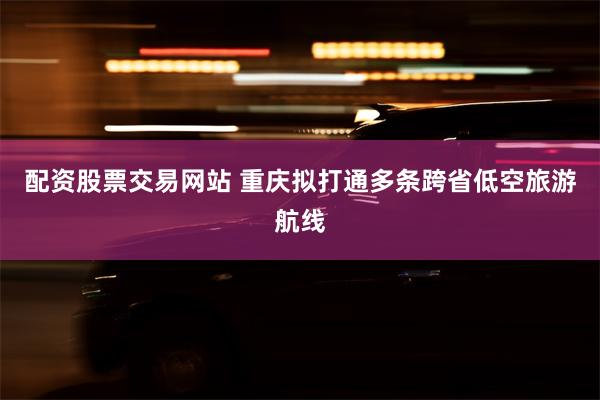 配资股票交易网站 重庆拟打通多条跨省低空旅游航线