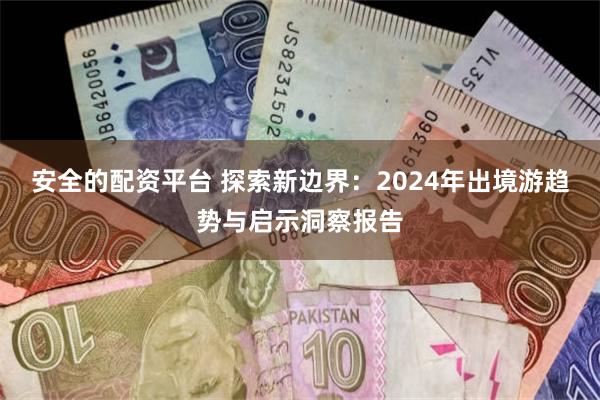 安全的配资平台 探索新边界：2024年出境游趋势与启示洞察报告