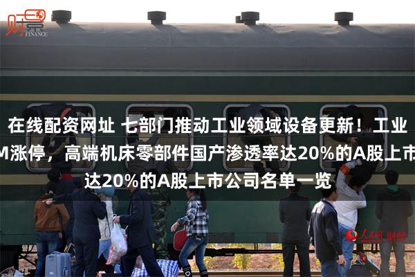 在线配资网址 七部门推动工业领域设备更新！工业母机龙头30CM涨停，高端机床零部件国产渗透率达20%的A股上市公司名单一览