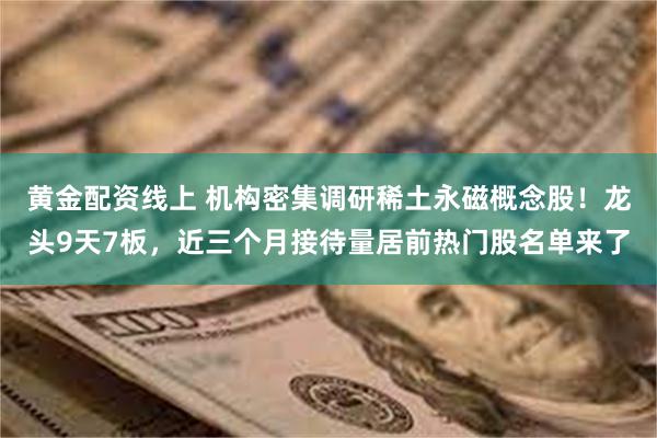 黄金配资线上 机构密集调研稀土永磁概念股！龙头9天7板，近三个月接待量居前热门股名单来了