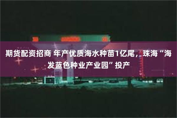 期货配资招商 年产优质海水种苗1亿尾，珠海“海发蓝色种业产业园”投产