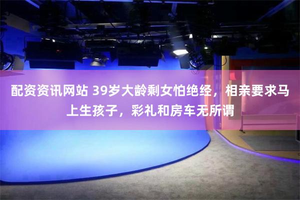 配资资讯网站 39岁大龄剩女怕绝经，相亲要求马上生孩子，彩礼和房车无所谓