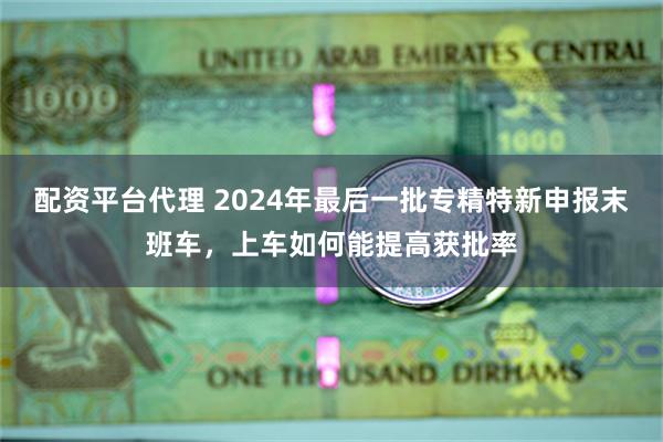 配资平台代理 2024年最后一批专精特新申报末班车，上车如何能提高获批率