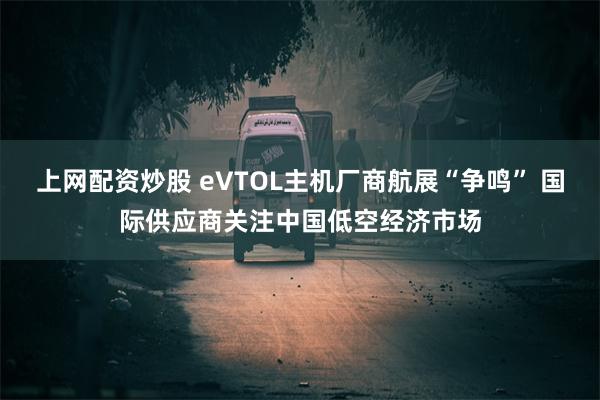 上网配资炒股 eVTOL主机厂商航展“争鸣” 国际供应商关注中国低空经济市场