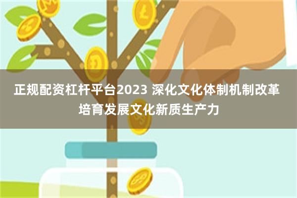 正规配资杠杆平台2023 深化文化体制机制改革 培育发展文化新质生产力