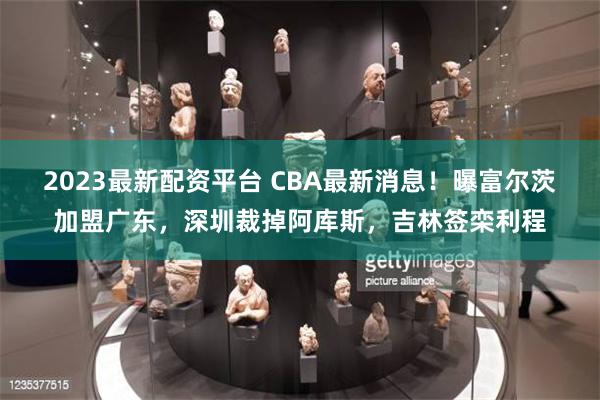 2023最新配资平台 CBA最新消息！曝富尔茨加盟广东，深圳裁掉阿库斯，吉林签栾利程