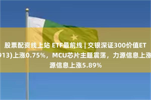 股票配资线上站 ETF最前线 | 交银深证300价值ETF(159913)上涨0.75%，MCU芯片主题震荡，力源信息上涨5.89%