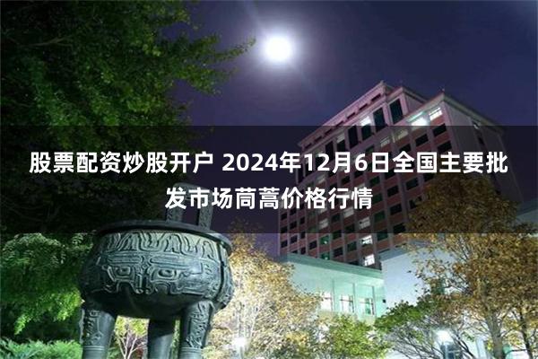 股票配资炒股开户 2024年12月6日全国主要批发市场茼蒿价格行情