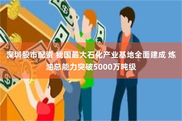 深圳股市配资 我国最大石化产业基地全面建成 炼油总能力突破5000万吨级