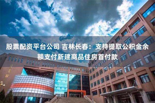 股票配资平台公司 吉林长春：支持提取公积金余额支付新建商品住房首付款