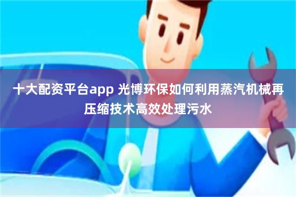 十大配资平台app 光博环保如何利用蒸汽机械再压缩技术高效处理污水