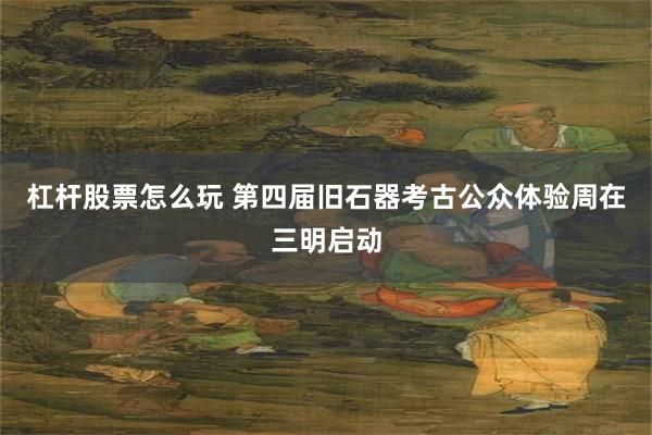 杠杆股票怎么玩 第四届旧石器考古公众体验周在三明启动