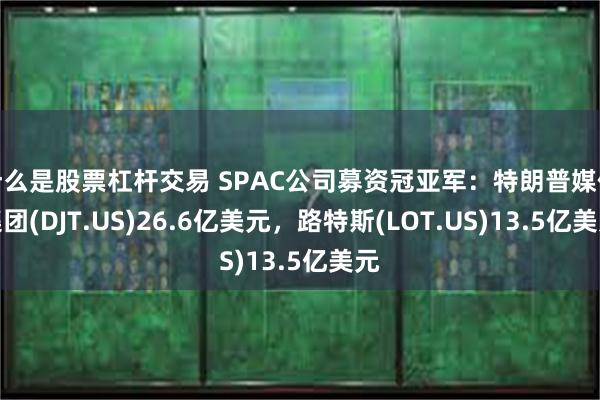 什么是股票杠杆交易 SPAC公司募资冠亚军：特朗普媒体集团(DJT.US)26.6亿美元，路特斯(LOT.US)13.5亿美元