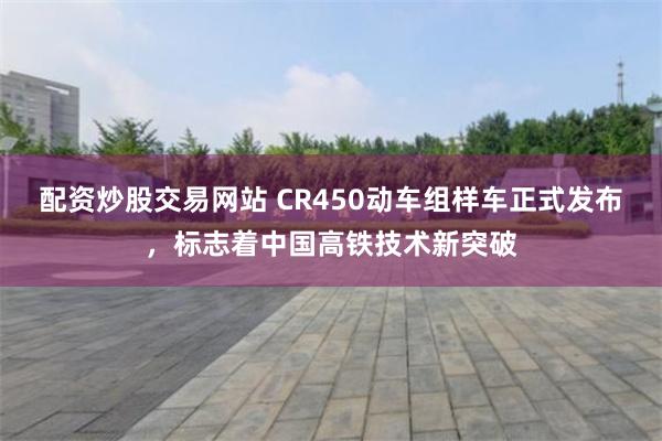 配资炒股交易网站 CR450动车组样车正式发布，标志着中国高铁技术新突破