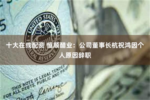 十大在线配资 恒顺醋业：公司董事长杭祝鸿因个人原因辞职