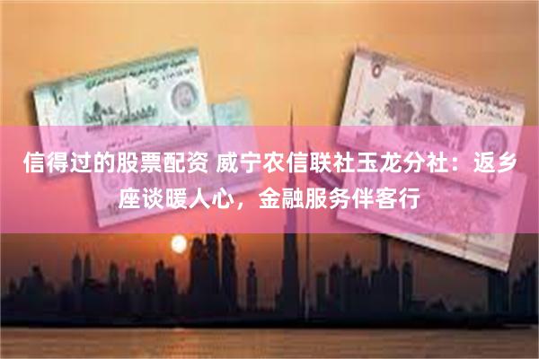 信得过的股票配资 威宁农信联社玉龙分社：返乡座谈暖人心，金融服务伴客行