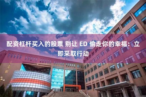 配资杠杆买入的股票 别让 ED 偷走你的幸福：立即采取行动