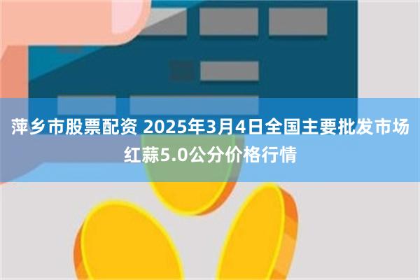 萍乡市股票配资 2025年3月4日全国主要批发市场红蒜5.0公分价格行情